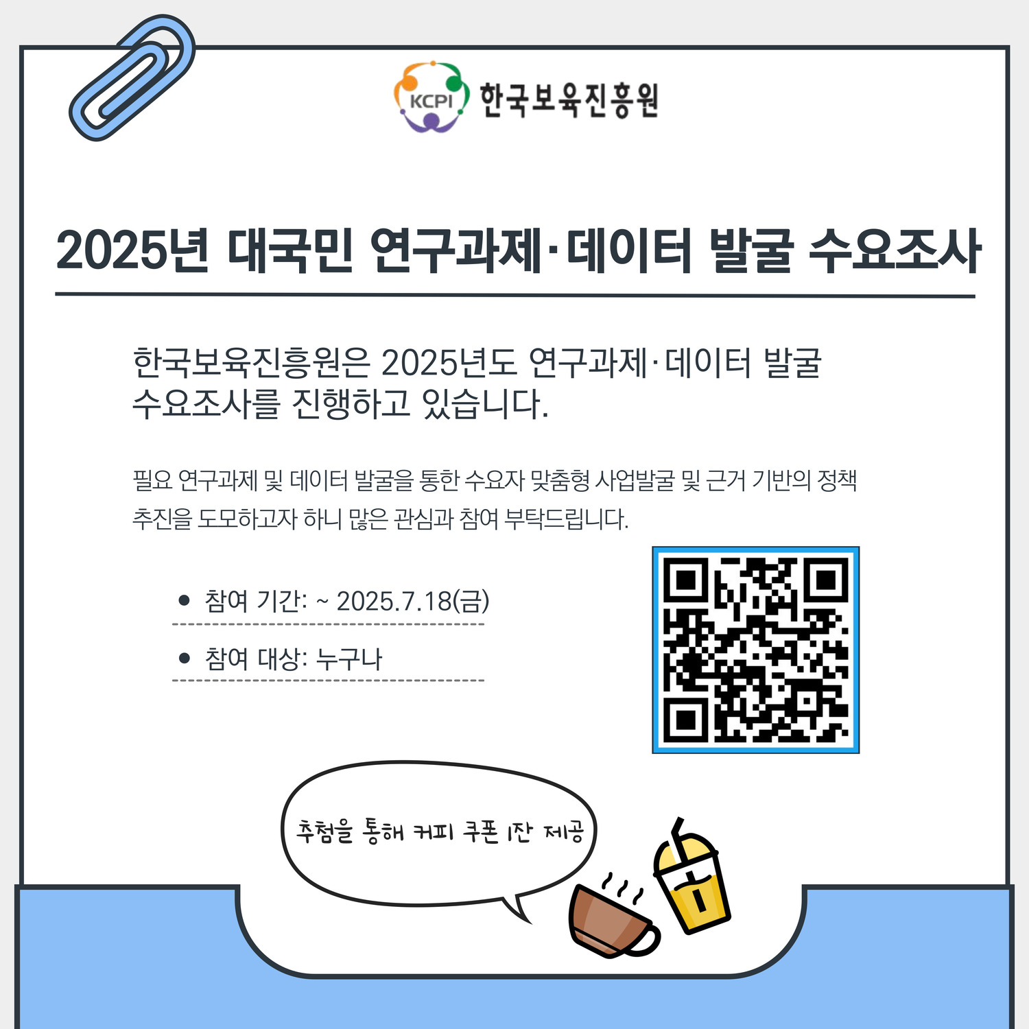 한국보육진흥원
2025년 대국민 연구과제º데이터 발굴 수요조사
한국보육진흥원은 2025년도 연구과제º데이터 발굴
수요조사를 진행하고 있습니다.
필요 연구과제 및 데이터 발굴을 통한 수요자 맞춤형 사업발굴 및 근거 기반의 정책
추진을 도모하고자 하니 많은 관심과 참여 부탁드립니다.
참여 기간: ~ 2025.7.18(금)
참여 대상: 누구나
추첨을 통해 커피 쿠폰 1잔 제공